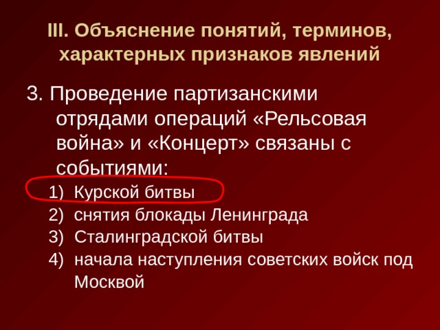 III . Объяснение понятий, терминов, характерных признаков явлений 3. Проведение партизанскими отрядами операций «Рельсовая война» и «Концерт» связаны с событиями: Курской битвы снятия блокады Ленинграда Сталинградской битвы начала наступления советских войск под Москвой Курской битвы снятия блокады Ленинграда Сталинградской битвы начала наступления советских войск под Москвой 