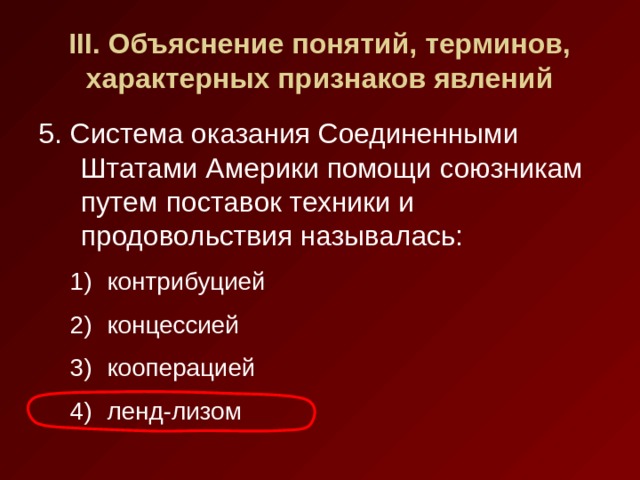 III . Объяснение понятий, терминов, характерных признаков явлений 5. Система оказания Соединенными Штатами Америки помощи союзникам путем поставок техники и продовольствия называлась: контрибуцией концессией кооперацией ленд-лизом контрибуцией концессией кооперацией ленд-лизом 