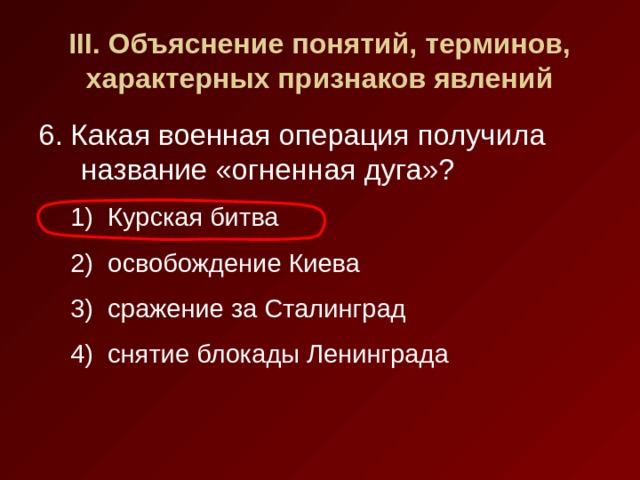 III . Объяснение понятий, терминов, характерных признаков явлений 6. Какая военная операция получила название «огненная дуга»? Курская битва освобождение Киева сражение за Сталинград снятие блокады Ленинграда Курская битва освобождение Киева сражение за Сталинград снятие блокады Ленинграда 