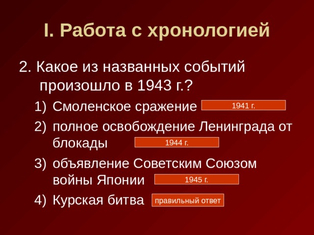 I . Работа с хронологией 2. Какое из названных событий произошло в 1943 г.? Смоленское сражение полное освобождение Ленинграда от блокады объявление Советским Союзом войны Японии Курская битва Смоленское сражение полное освобождение Ленинграда от блокады объявление Советским Союзом войны Японии Курская битва 1941 г. 1944 г. 1945 г. правильный ответ 