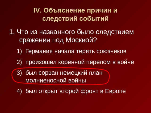 IV . Объяснение причин и  следствий событий 1. Что из названного было следствием сражения под Москвой? Германия начала терять союзников произошел коренной перелом в войне был сорван немецкий план молниеносной войны был открыт второй фронт в Европе Германия начала терять союзников произошел коренной перелом в войне был сорван немецкий план молниеносной войны был открыт второй фронт в Европе 