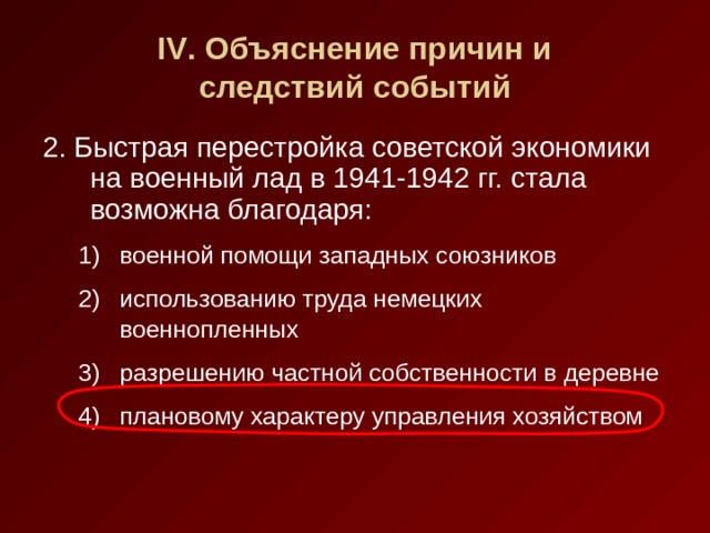 IV . Объяснение причин и  следствий событий 2. Быстрая перестройка советской экономики на военный лад в 1941-1942 гг. стала возможна благодаря: военной помощи западных союзников использованию труда немецких военнопленных разрешению частной собственности в деревне плановому характеру управления хозяйством военной помощи западных союзников использованию труда немецких военнопленных разрешению частной собственности в деревне плановому характеру управления хозяйством 