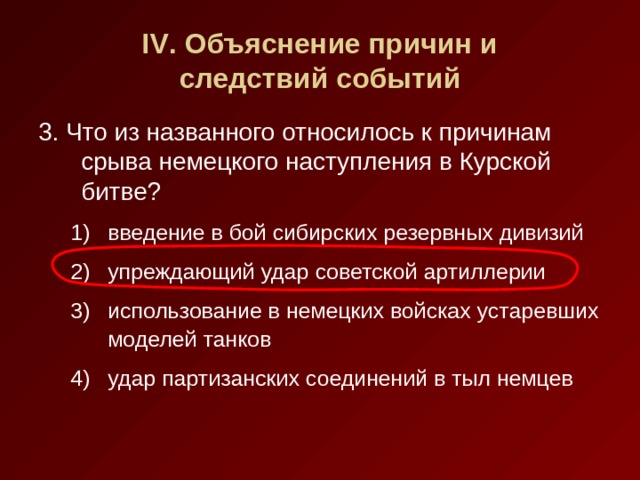 IV . Объяснение причин и  следствий событий 3. Что из названного относилось к причинам срыва немецкого наступления в Курской битве? введение в бой сибирских резервных дивизий упреждающий удар советской артиллерии использование в немецких войсках устаревших моделей танков удар партизанских соединений в тыл немцев введение в бой сибирских резервных дивизий упреждающий удар советской артиллерии использование в немецких войсках устаревших моделей танков удар партизанских соединений в тыл немцев 