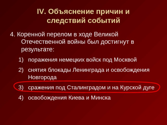 IV . Объяснение причин и  следствий событий 4. Коренной перелом в ходе Великой Отечественной войны был достигнут в результате: поражения немецких войск под Москвой снятия блокады Ленинграда и освобождения Новгорода сражения под Сталинградом и на Курской дуге освобождения Киева и Минска поражения немецких войск под Москвой снятия блокады Ленинграда и освобождения Новгорода сражения под Сталинградом и на Курской дуге освобождения Киева и Минска 