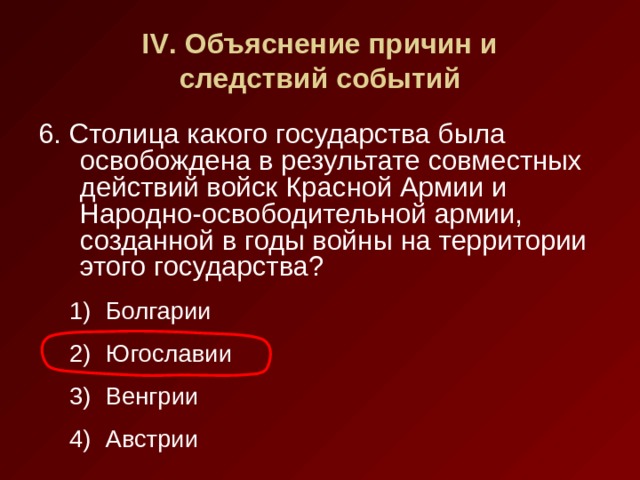 IV . Объяснение причин и  следствий событий 6. Столица какого государства была освобождена в результате совместных действий войск Красной Армии и Народно-освободительной армии, созданной в годы войны на территории этого государства? Болгарии Югославии Венгрии Австрии Болгарии Югославии Венгрии Австрии 