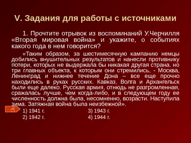 V . Задания для работы с источниками 1. Прочтите отрывок из воспоминаний У.Черчилля «Вторая мировая война» и укажите, о событиях какого года в нем говорится? «Таким образом, за шестимесячную кампанию немцы добились внушительных результатов и нанесли противнику потери, которых не выдержала бы никакая другая страна. но три главных объекта, к которым они стремились,  Москва, Ленинград и нижнее течение Дона – все еще прочно находились в руках русских. Кавказ, Волга и Архангельск были еще далеко. Русская армия, отнюдь не разгромленная, сражалась лучше, чем когда-либо, и в следующем году ее численность должна была, несомненно, возрасти. Наступила зима. Затяжная война была неизбежной » . 1) 1941 г.    3) 1943 г. 2) 1942 г.    4) 1944 г.  