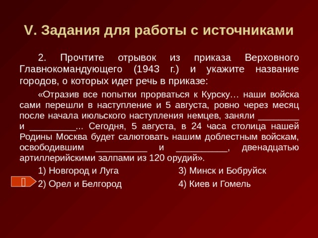 V . Задания для работы с источниками 2. Прочтите отрывок из приказа Верховного Главнокомандующего (1943 г.) и укажите название городов, о которых идет речь в приказе: «Отразив все попытки прорваться к Курску… наши войска сами перешли в наступление и 5 августа, ровно через месяц после начала июльского наступления немцев, заняли ________ и _________... Сегодня, 5 августа, в 24 часа столица нашей Родины Москва будет салютовать нашим доблестным войскам, освободившим __________ и __________, двенадцатью артиллерийскими залпами из 120 орудий». 1) Новгород и Луга   3) Минск и Бобруйск 2) Орел и Белгород   4) Киев и Гомель  