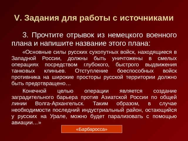 V . Задания для работы с источниками 3. Прочтите отрывок из немецкого военного плана и напишите название этого плана: «Основные силы русских сухопутных войск, находящиеся в Западной России, должны быть уничтожены в смелых операциях посредством глубокого, быстрого выдвижения танковых клиньев. Отступление боеспособных войск противника на широкие просторы русской территории должно быть предотвращено… Конечной целью операции является создание заградительного барьера против Азиатской России по общей линии Волга-Архангельск. Таким образом, в случае необходимости последний индустриальный район, остающийся у русских на Урале, можно будет парализовать с помощью авиации…» «Барбаросса» 