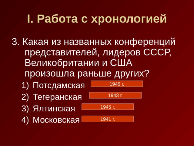 I . Работа с хронологией 3. Какая из названных конференций представителей, лидеров СССР, Великобритании и США произошла раньше других? Потсдамская Тегеранская Ялтинская Московская Потсдамская Тегеранская Ялтинская Московская 1945 г. 1943 г. 1945 г. 1941 г. 