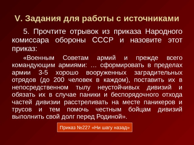 V . Задания для работы с источниками 5. Прочтите отрывок из приказа Народного комиссара обороны СССР и назовите этот приказ: «Военным Советам армий и прежде всего командующим армиями: … сформировать в пределах армии 3-5 хорошо вооруженных заградительных отрядов (до 200 человек в каждом), поставить их в непосредственном тылу неустойчивых дивизий и обязать их в случае паники и беспорядочного отхода частей дивизии расстреливать на месте паникеров и трусов и тем помочь честным бойцам дивизий выполнить свой долг перед Родиной». Приказ №227 «Ни шагу назад» 