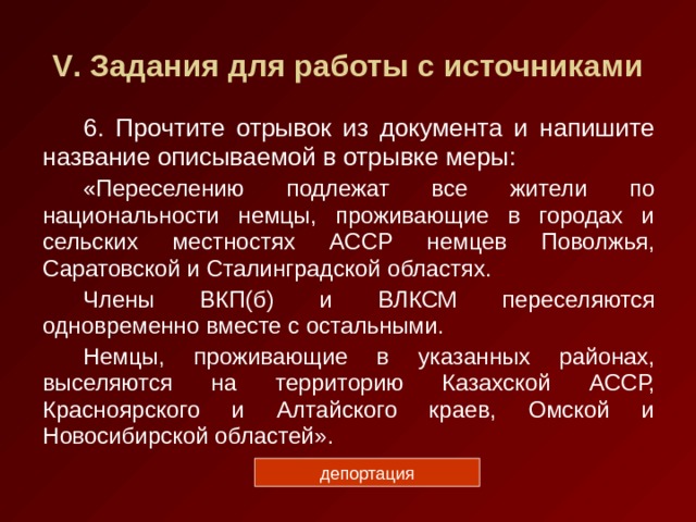 V . Задания для работы с источниками 6. Прочтите отрывок из документа и напишите название описываемой в отрывке меры: «Переселению подлежат все жители по национальности немцы, проживающие в городах и сельских местностях АССР немцев Поволжья, Саратовской и Сталинградской областях. Члены ВКП(б) и ВЛКСМ переселяются одновременно вместе с остальными. Немцы, проживающие в указанных районах, выселяются на территорию Казахской АССР, Красноярского и Алтайского краев, Омской и Новосибирской областей». депортация 