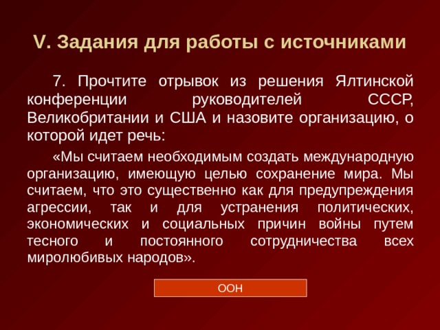 V . Задания для работы с источниками 7. Прочтите отрывок из решения Ялтинской конференции руководителей СССР, Великобритании и США и назовите организацию, о которой идет речь: «Мы считаем необходимым создать международную организацию, имеющую целью сохранение мира. Мы считаем, что это существенно как для предупреждения агрессии, так и для устранения политических, экономических и социальных причин войны путем тесного и постоянного сотрудничества всех миролюбивых народов». ООН 