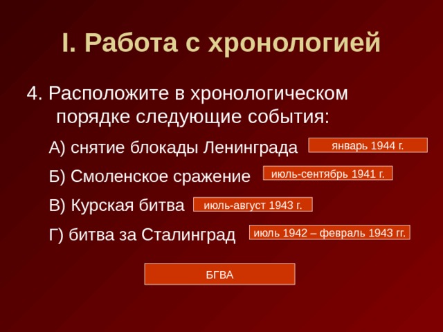 I . Работа с хронологией 4. Расположите в хронологическом порядке следующие события: А) снятие блокады Ленинграда Б) Смоленское сражение В) Курская битва Г) битва за Сталинград А) снятие блокады Ленинграда Б) Смоленское сражение В) Курская битва Г) битва за Сталинград январь 1944 г. июль-сентябрь 1941 г. июль-август 1943 г. июль 1942 – февраль 1943 гг. БГВА 