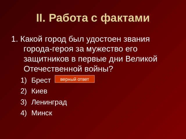 II . Работа с фактами 1. Какой город был удостоен звания города-героя за мужество его защитников в первые дни Великой Отечественной войны? Брест Киев Ленинград Минск Брест Киев Ленинград Минск верный ответ 