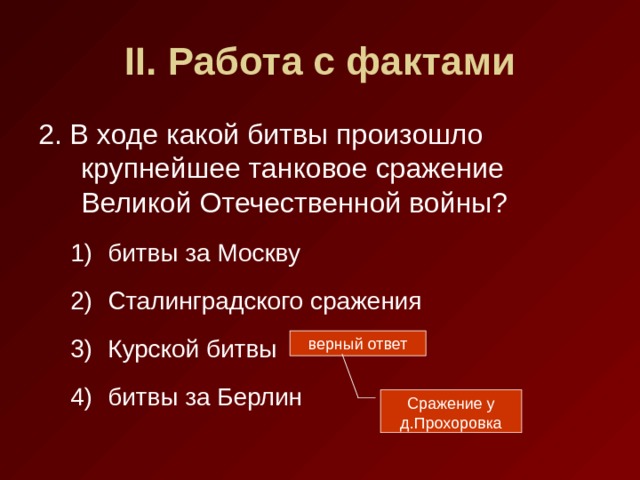 II . Работа с фактами 2. В ходе какой битвы произошло крупнейшее танковое сражение Великой Отечественной войны? битвы за Москву Сталинградского сражения Курской битвы битвы за Берлин битвы за Москву Сталинградского сражения Курской битвы битвы за Берлин верный ответ Сражение у д.Прохоровка 