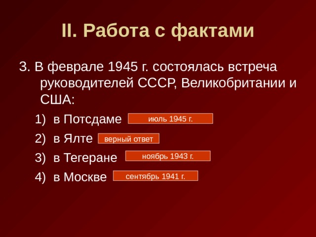 II . Работа с фактами 3. В феврале 1945 г. состоялась встреча руководителей СССР, Великобритании и США: в Потсдаме в Ялте в Тегеране в Москве в Потсдаме в Ялте в Тегеране в Москве июль 1945 г. верный ответ ноябрь 1943 г. сентябрь 1941 г. 