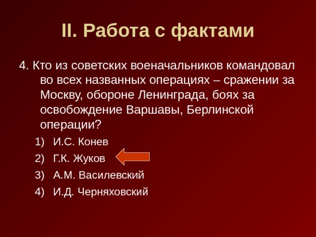 II . Работа с фактами 4. Кто из советских военачальников командовал во всех названных операциях – сражении за Москву, обороне Ленинграда, боях за освобождение Варшавы, Берлинской операции? И.С. Конев Г.К. Жуков А.М. Василевский И.Д. Черняховский И.С. Конев Г.К. Жуков А.М. Василевский И.Д. Черняховский 