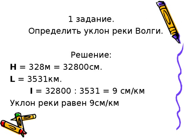 1 задание.  Определить уклон реки Волги. Решение: Н = 328м = 32800см. L = 3531км.  I = 32800 : 3531 = 9 см/км Уклон реки равен 9см/км 