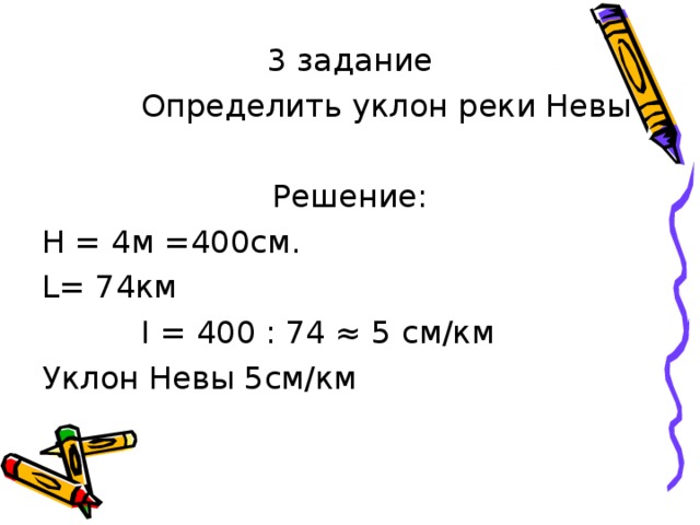 3 задание  Определить уклон реки Невы Решение: Н = 4м =400см. L = 74км  I = 400 : 74 ≈ 5 см/км Уклон Невы 5см/км 