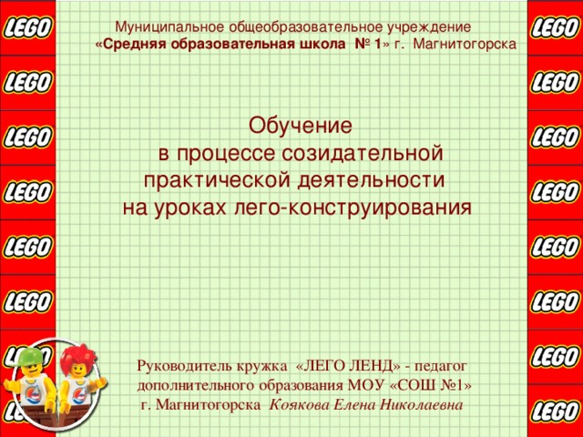  Муниципальное общеобразовательное учреждение  «Средняя образовательная школа № 1 » г. Магнитогорска  Обучение  в процессе созидательной  практической деятельности   на уроках лего-конструирования    Руководитель кружка «ЛЕГО ЛЕНД» - педагог дополнительного образования МОУ «СОШ №1»  г. Магнитогорска Коякова Елена Николаевна 