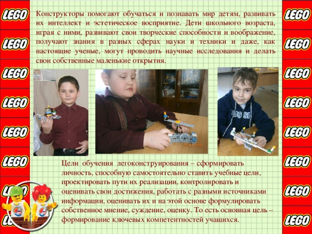 Конструкторы помогают обучаться и познавать мир детям, развивать их интеллект и эстетическое восприятие. Дети школьного возраста, играя с ними, развивают свои творческие способности и воображение, получают знания в разных сферах науки и техники и даже, как настоящие ученые, могут проводить научные исследования и делать свои собственные маленькие открытия.  Цели обучения легоконструирования – сформировать  личность, способную самостоятельно ставить учебные цели,  проектировать пути их реализации, контролировать и  оценивать свои достижения, работать с разными источниками  информации, оценивать их и на этой основе формулировать  собственное мнение, суждение, оценку. То есть основная цель –  формирование ключевых компетентностей учащихся. 