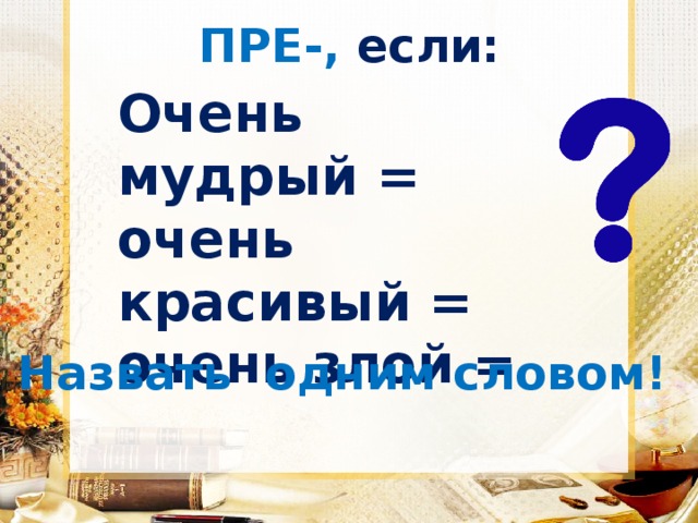 ПРЕ-, если: Очень мудрый = очень красивый = очень злой =  Назвать одним словом! 