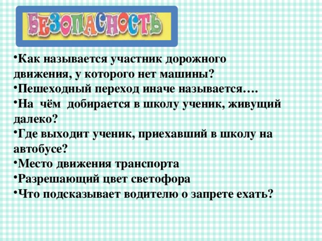Как называется участник дорожного движения, у которого нет машины? Пешеходный переход иначе называется…. На чём добирается в школу ученик, живущий далеко? Где выходит ученик, приехавший в школу на автобусе? Место движения транспорта Разрешающий цвет светофора Что подсказывает водителю о запрете ехать? 