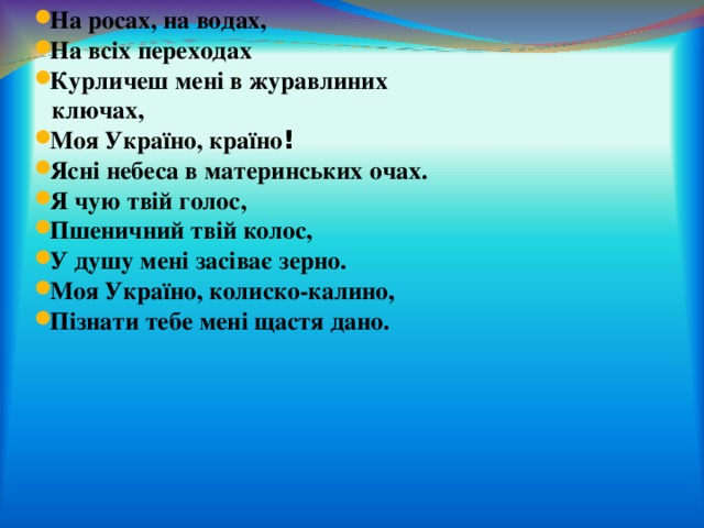 На росах, на водах, На всіх переходах Курличеш мені в журавлиних   ключах, Моя Україно, країно ! Ясні небеса в материнських очах. Я чую твій голос, Пшеничний твій колос, У душу мені засіває зерно. Моя Україно, колиско-калино, Пізнати тебе мені щастя дано. 