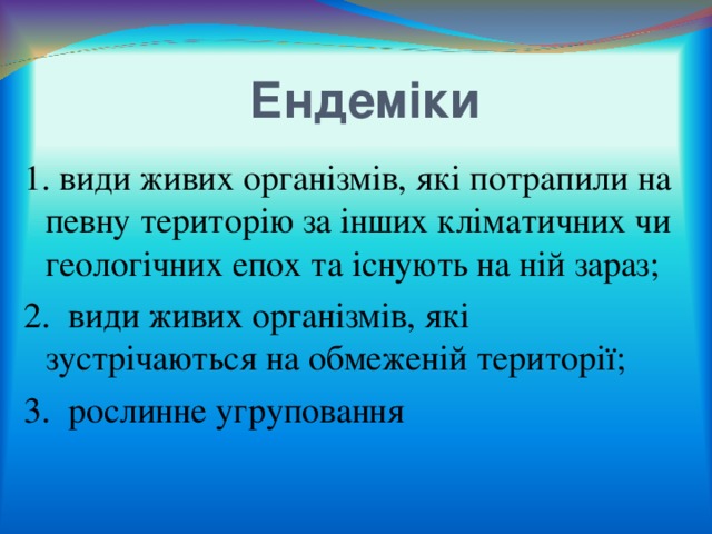  Ендеміки 1. види живих організмів, які потрапили на певну територію за інших кліматичних чи геологічних епох та існують на ній зараз; 2. види живих організмів, які зустрічаються на обмеженій території; 3. рослинне угруповання 