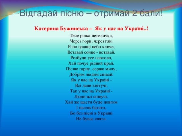 Відгадай пісню – отримай 2 бали! Катерина Бужинська – Як у нас на Україні..! Тече річка-невеличка,  Через гори, через гай.  Рано вранці небо кличе,  Вставай сонце - вставай.  Розбуди усе навколо,  Хай почує рідний край.  Пісню гарну, серцю милу,  Добрим людям співай.  Як у нас на Україні -  Всі лани квітучі,  Так у нас на Україні -  Люди всі співучі.  Хай же щастя буде довгим  І пісень багато,  Бо без пісні в Україні  Не буває свята. 