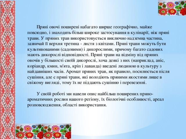    Пряні овочі поширені набагато ширше географічно, майже повсюдно, і знаходять більш широке застосування в кулінарії, ніж пряні трави. У пряних трав використовується виключно надземна частина, зазвичай її верхня третина - листя з квітами. Пряні трави можуть бути культивованими (садовими) і дикорослими, причому багато садових мають дикорослі відповідності. Пряні трави на відміну від пряних овочів у більшості своїй дикорослі, хоча деякі з них (наприклад, аніс, коріандр, кмин, м'ята, кріп і лаванда) введені людиною в культуру з найдавніших часів. Аромат пряних трав, як правило, посилюється після сушіння, але є пряні трави, які володіють пряними якостями лише в свіжому вигляді, тому їх не піддають сушінню і перевезенні. У своїй роботі ми навели опис найбільш поширених пряно-ароматичних рослин нашого регіону, їх біологічні особливості, ареал розповсюдження, області використання. 