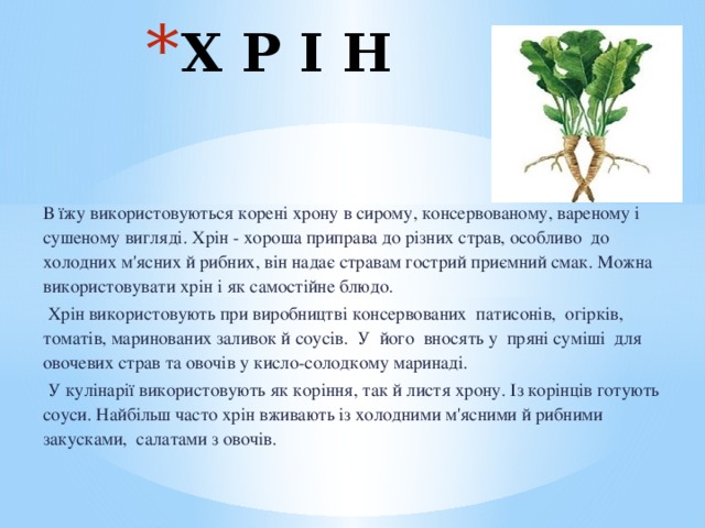 Х Р І Н В їжу використовуються корені хрону в сирому, консервованому, вареному і сушеному вигляді. Хрін - хороша приправа до різних страв, особливо  до холодних м'ясних й рибних, він надає стравам гострий приємний смак. Можна використовувати хрін і як самостійне блюдо.   Хрін використовують при виробництві консервованих  патисонів,  огірків, томатів, маринованих заливок й соусів.  У його  вносять у  пряні суміші  для овочевих страв та овочів у кисло-солодкому маринаді.   У кулінарії використовують як коріння, так й листя хрону. Із корінців готують соуси. Найбільш часто хрін вживають із холодними м'ясними й рибними закусками,  салатами з овочів.   