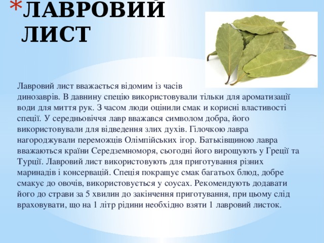 ЛАВРОВИЙ ЛИСТ Лавровий лист вважається відомим із часів динозаврів. В давнину спецію використовували тільки для ароматизації води для миття рук. З часом люди оцінили смак и корисні властивості спеції. У середньовіччя лавр вважався символом добра, його використовували для відведення злих духів. Гілочкою лавра нагороджували переможців Олімпійських ігор. Батьківщиною лавра вважаються країни Середземноморя, сьогодні його вирощують у Греції та Турції. Лавровий лист використовують для приготування різних маринадів і консервацій. Спеція покращує смак багатьох блюд, добре смакує до овочів, використовується у соусах. Рекомендують додавати його до страви за 5 хвилин до закінчення приготування, при цьому слід враховувати, що на 1 літр рідини необхідно взяти 1 лавровий листок. 