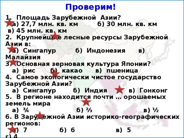 Проверим! 1. Площадь Зарубежной Азии?  а) 27,7 млн. кв. км б) 30 млн. кв. км в) 45 млн. кв. км 2. Крупнейшие лесные ресурсы Зарубежной Азии в:  а) Сингапур б) Индонезия в) Малайзия 3. Основная зерновая культура Японии?  а) рис б) какао в) пшеница 4. Самое экологически чистое государство Зарубежной Азии?  а) Сингапур б) Индия в) Гонконг 5. В регионе находится почти … орошаемых земель мира  а) ¾ б) ⅔ в) ½ 6. В Зарубежной Азии историко-географических регионов:  а) 7 б) 6 в) 5 г) 4 7. Средняя высота Азии над уровнем моря:  а) 1200м б) 1000м в) 950м г) 850м 8. Сколько стран в Юго-Западной Азии:  а) 20 б) 17 в) 16 г) 18 9. Сколько стран в Южной Азии:  а) 7 б) 9 в) 5 г) 6   