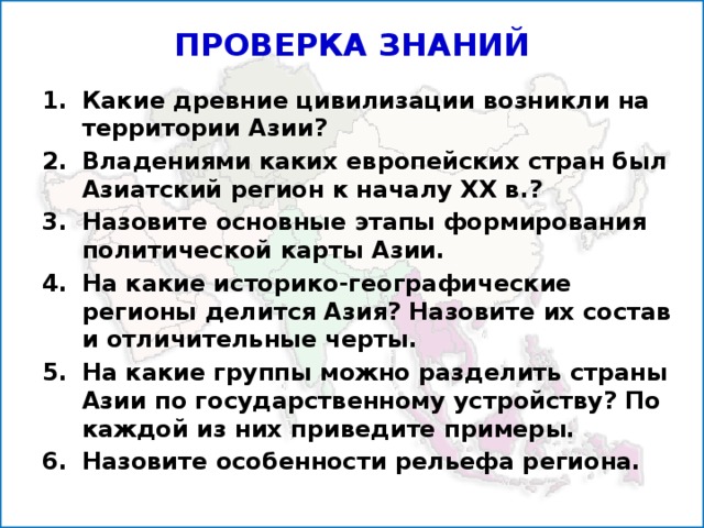 ПРОВЕРКА ЗНАНИЙ Какие древние цивилизации возникли на территории Азии? Владениями каких европейских стран был Азиатский регион к началу XX в.? Назовите основные этапы формирования политической карты Азии. На какие историко-географические регионы делится Азия? Назовите их состав и отличительные черты. На какие группы можно разделить страны Азии по государственному устройству? По каждой из них приведите примеры. Назовите особенности рельефа региона.  