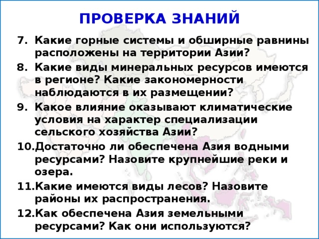 ПРОВЕРКА ЗНАНИЙ Какие горные системы и обширные равнины расположены на территории Азии? Какие виды минеральных ресурсов имеются в регионе? Какие закономерности наблюдаются в их размещении? Какое влияние ока­зывают климатические условия на характер специализации сельского хозяй­ства Азии? Достаточно ли обеспечена Азия водными ресурсами? Назовите крупнейшие реки и озера. Какие имеются виды лесов? Назовите районы их распространения. Как обеспечена Азия земельными ресурсами? Как они ис­пользуются?  