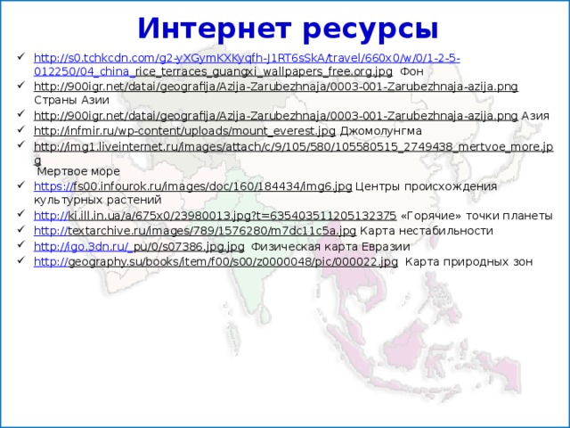 Интернет ресурсы http:// s0.tchkcdn.com/g2-yXGymKXKyqfh-J1RT6sSkA/travel/660x0/w/0/1-2-5- 012250/04_china_ rice_terraces_guangxi_wallpapers_free.org.jpg Фон http://900igr.net/datai/geografija/Azija-Zarubezhnaja/0003-001-Zarubezhnaja-azija.png Страны Азии http://900igr.net/datai/geografija/Azija-Zarubezhnaja/0003-001-Zarubezhnaja-azija.png Азия http://infmir.ru/wp-content/uploads/mount_everest.jpg Джомолунгма http://img1.liveinternet.ru/images/attach/c/9/105/580/105580515_2749438_mertvoe_more.jpg Мертвое море https:// fs00.infourok.ru/images/doc/160/184434/img6.jpg Центры происхождения культурных растений http:// ki.ill.in.ua/a/675x0/23980013.jpg?t=635403511205132375 «Горячие» точки планеты http:// textarchive.ru/images/789/1576280/m7dc11c5a.jpg Карта нестабильности http://igo.3dn.ru/_ pu/0/s07386.jpg.jpg Физическая карта Евразии http:// geography.su/books/item/f00/s00/z0000048/pic/000022.jpg Карта природных зон 