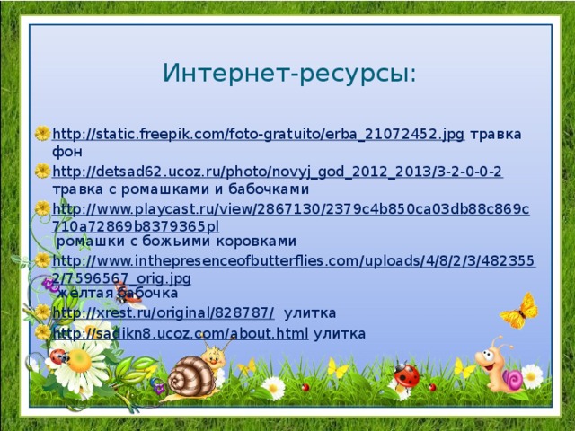 Интернет-ресурсы: http://static.freepik.com/foto-gratuito/erba_21072452.jpg травка фон http://detsad62.ucoz.ru/photo/novyj_god_2012_2013/3-2-0-0-2 травка с ромашками и бабочками http://www.playcast.ru/view/2867130/2379c4b850ca03db88c869c710a72869b8379365pl ромашки с божьими коровками http://www.inthepresenceofbutterflies.com/uploads/4/8/2/3/4823552/7596567_orig.jpg желтая бабочка http://xrest.ru/original/828787/ улитка http://sadikn8.ucoz.com/about.html улитка 
