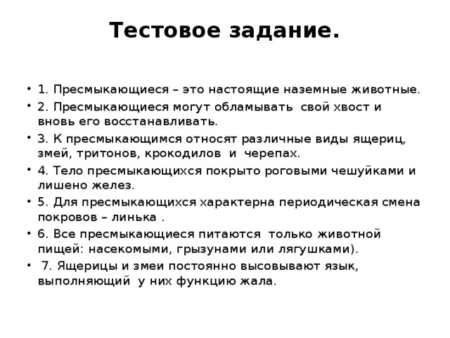 Тестовое задание.   1. Пресмыкающиеся – это настоящие наземные животные. 2. Пресмыкающиеся могут обламывать  свой хвост и вновь его восстанавливать. 3. К пресмыкающимся относят различные виды ящериц, змей, тритонов, крокодилов  и  черепах. 4. Тело пресмыкающихся покрыто роговыми чешуйками и лишено желез. 5. Для пресмыкающихся характерна периодическая смена покровов – линька . 6. Все пресмыкающиеся питаются  только животной пищей: насекомыми, грызунами или лягушками).   7. Ящерицы и змеи постоянно высовывают язык, выполняющий  у них функцию жала. 