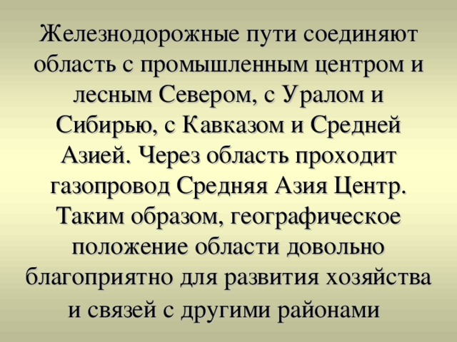 Железнодорожные пути соединяют область с промышленным центром и лесным Севером, с Уралом и Сибирью, с Кавказом и Средней Азией. Через область проходит газопровод Средняя Азия Центр.  Таким образом, географическое положение области довольно благоприятно для развития хозяйства и связей с другими районами 