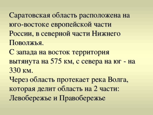 Саратовская область расположена на юго-востоке европейской части России, в северной части Нижнего Поволжья. С запада на восток территория вытянута на 575 км, с севера на юг - на 330 км. Через область протекает река Волга, которая делит область на 2 части: Левобережье и Правобережье 