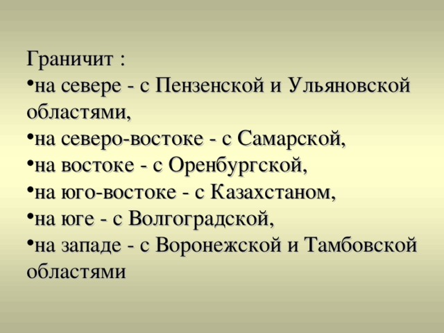 Граничит : на севере - с Пензенской и Ульяновской областями, на северо-востоке - с Самарской, на востоке - с Оренбургской, на юго-востоке - с Казахстаном, на юге - с Волгоградской, на западе - с Воронежской и Тамбовской областями 