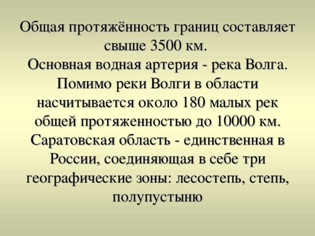Общая протяжённость границ составляет свыше 3500 км.  Основная водная артерия - река Волга. Помимо реки Волги в области насчитывается около 180 малых рек общей протяженностью до 10000 км. Саратовская область - единственная в России, соединяющая в себе три географические зоны: лесостепь, степь, полупустыню 