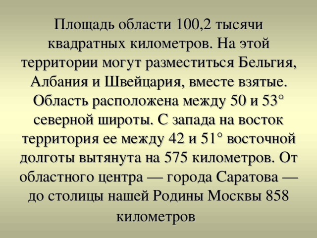 Площадь области 100,2 тысячи квадратных километров. На этой территории могут разместиться Бельгия, Албания и Швейцария, вместе взятые. Область расположена между 50 и 53° северной широты. С запада на восток территория ее между 42 и 51° восточной долготы вытянута на 575 километров. От областного центра — города Саратова — до столицы нашей Родины Москвы 858 километров  