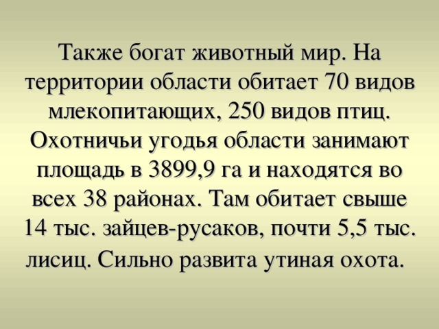 Также богат животный мир. На территории области обитает 70 видов млекопитающих, 250 видов птиц. Охотничьи угодья области занимают площадь в 3899,9 га и находятся во всех 38 районах. Там обитает свыше 14 тыс. зайцев-русаков, почти 5,5 тыс. лисиц. Сильно развита утиная охота. 