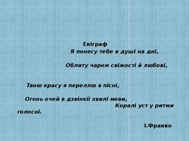 Епіграф    Я понесу тебе в душі на дні,     Облиту чаром свіжості й любові,     Твою красу я переллю в пісні,     Огонь очей в дзвінкії хвилі мови,  Коралі уст у ритми голосні.   І.Франко