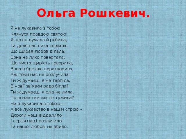Ольга Рошкевич.   Я не лукавила з тобою, Клянуся правдою святою! Я чесно думала й робила, Та доля нас лиха слідила. Що щирая любов ділала, Вона на лихо повертала: Що чиста щирість говорила, Вона в брехню перетворила, Аж поки нас не розлучила. Ти ж думаєш, я не терпіла, В новії зв’язки радо бігла? Ти ж думаєш, я сліз не лила, По ночах темних не тужила? Не я лукавила з тобою, А все лукавство в нашім строю – Дороги наші віддалило І серця наші розлучило. Та нашої любові не вбило.