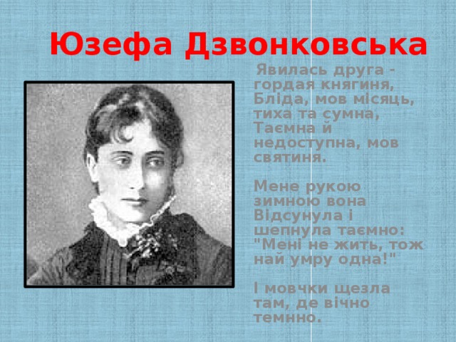 Юзефа Дзвонковська  Явилась друга - гордая княгиня,  Бліда, мов місяць, тиха та сумна,  Таємна й недоступна, мов святиня.   Мене рукою зимною вона  Відсунула і шепнула таємно:  