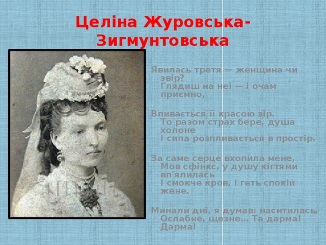 Целіна Журовська-Зигмунтовська Явилась третя — женщина чи звір?  Глядиш на неї — і очам приємно,  Впивається її красою зір.  То разом страх бере, душа холоне  І сила розпливається в простір.  За саме серце вхопила мене,  Мов сфінкс, у душу кігтями вп'ялилась  І смокче кров, і геть спокій жене.  Минали дні, я думав: наситилась,  Ослабне, щезне… Та дарма! Дарма!