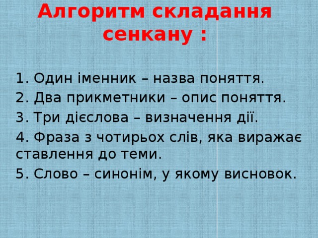 Алгоритм складання сенкану :   1. Один іменник – назва поняття. 2. Два прикметники – опис поняття. 3. Три дієслова – визначення дії. 4. Фраза з чотирьох слів, яка виражає ставлення до теми. 5. Слово – синонім, у якому висновок.
